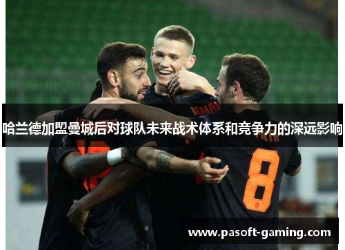 哈兰德加盟曼城后对球队未来战术体系和竞争力的深远影响 哈兰德加盟曼城后对球队未来战术体系和竞争力的深远影响