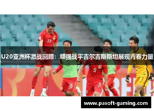 U20亚洲杯激战回顾：顽强战平吉尔吉斯斯坦展现青春力量