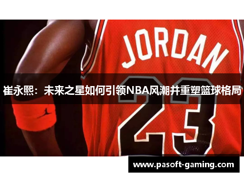 崔永熙:未来之星如何引领NBA风潮并重塑篮球格局 崔永熙:未来之星如何引领NBA风潮并重塑篮球格局