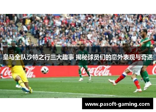 皇马全队沙特之行三大趣事 揭秘球员们的意外表现与奇遇 皇马全队沙特之行三大趣事 揭秘球员们的意外表现与奇遇
