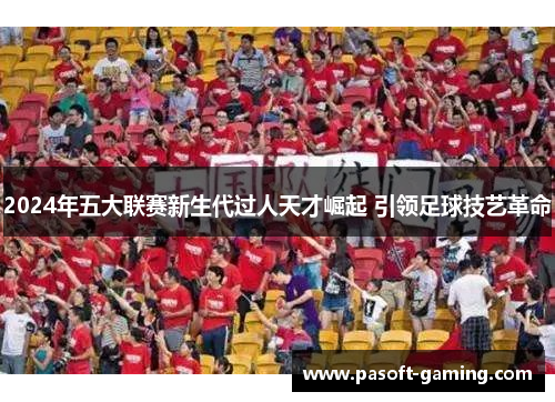 2024年五大联赛新生代过人天才崛起 引领足球技艺革命 2024年五大联赛新生代过人天才崛起 引领足球技艺革命