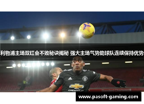 利物浦主场双红会不败秘诀揭秘 强大主场气势助球队连续保持优势