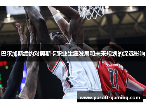 巴尔加斯续约对奥斯卡职业生涯发展和未来规划的深远影响