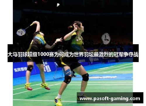 大马羽球超级1000赛为何成为世界羽坛最激烈的冠军争夺战 大马羽球超级1000赛为何成为世界羽坛最激烈的冠军争夺战