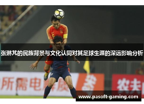 张琳芃的民族背景与文化认同对其足球生涯的深远影响分析 张琳芃的民族背景与文化认同对其足球生涯的深远影响分析