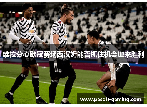 维拉分心欧冠赛场西汉姆能否抓住机会迎来胜利 维拉分心欧冠赛场西汉姆能否抓住机会迎来胜利