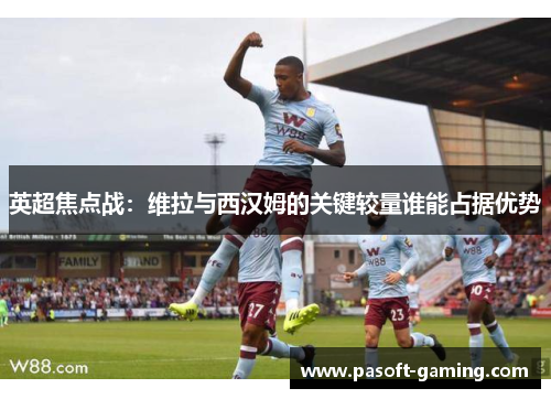 英超焦点战：维拉与西汉姆的关键较量谁能占据优势