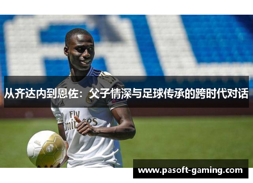 从齐达内到恩佐：父子情深与足球传承的跨时代对话