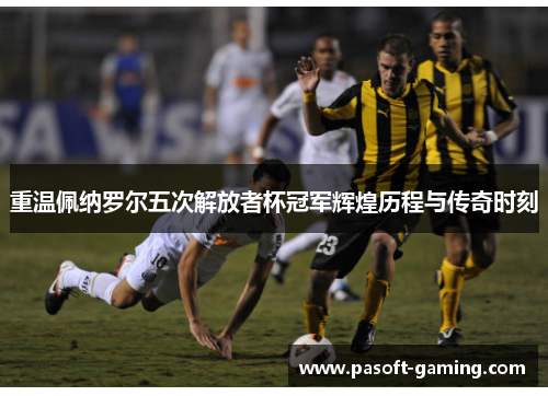 重温佩纳罗尔五次解放者杯冠军辉煌历程与传奇时刻