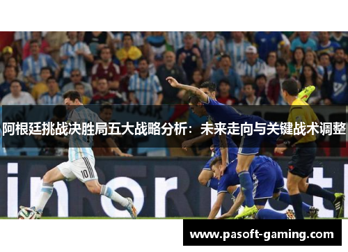 阿根廷挑战决胜局五大战略分析:未来走向与关键战术调整 阿根廷挑战决胜局五大战略分析:未来走向与关键战术调整