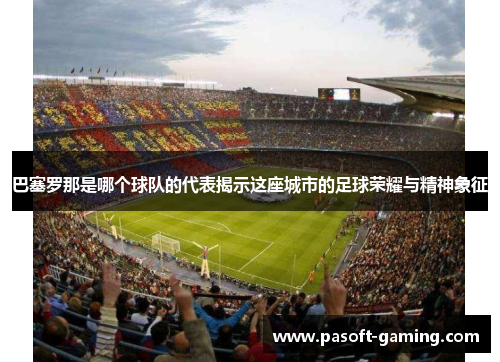 巴塞罗那是哪个球队的代表揭示这座城市的足球荣耀与精神象征 巴塞罗那是哪个球队的代表揭示这座城市的足球荣耀与精神象征