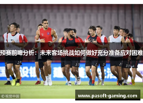 预赛前瞻分析：未来客场挑战如何做好充分准备应对困难