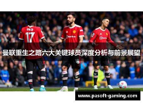 曼联重生之路六大关键球员深度分析与前景展望 曼联重生之路六大关键球员深度分析与前景展望