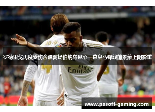 罗德里戈再度受伤含泪离场伯纳乌揪心一幕皇马锋线前景蒙上阴影重 罗德里戈再度受伤含泪离场伯纳乌揪心一幕皇马锋线前景蒙上阴影重
