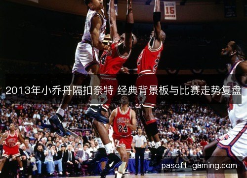 2013年小乔丹隔扣奈特 经典背景板与比赛走势复盘 2013年小乔丹隔扣奈特 经典背景板与比赛走势复盘